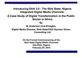 Introducing Ekiti 3.0 - The Ekiti State, Nigeria
         Integrated Digital Media Channels:
A Case Study of Digital Transformation in the Public
                  Sector in Africa
                             By
                Dr Anderson Uvie-Emegbo,
   Digital Media Director, Ekiti State/CEO Dymore Vision
                        Consulting Ltd


             On the Formal Commissioning of the
              Ekiti State Digital Media Channels
                       Ado-Ekiti, Nigeria
                       February 29, 2012
 