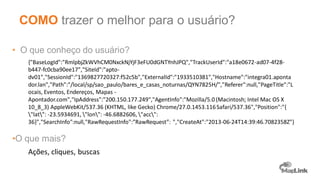 • O que conheço do usuário?
{"BaseLogId":"RmlpbjZkWVhCM0NxckNjYjF3eFU0dGNTYnhJPQ","TrackUserId":"a18e0672-ad07-4f28-
b447-fc0cba90ee17","SiteId":"apto-
dv01","SessionId":"1369827720327:f52c5b","ExternalId":"1933510381","Hostname":"integra01.aponta
dor.lan","Path":"/local/sp/sao_paulo/bares_e_casas_noturnas/QYN7825H/","Referer":null,"PageTitle":"L
ocais, Eventos, Endereços, Mapas -
Apontador.com","IpAddress":"200.150.177.249","AgentInfo":"Mozilla/5.0 (Macintosh; Intel Mac OS X
10_8_3) AppleWebKit/537.36 (KHTML, like Gecko) Chrome/27.0.1453.116Safari/537.36","Position":"{
"lat": -23.5934691, "lon": -46.6882606, "acc":
36}","SearchInfo":null,"RawRequestInfo":”RawRequest”: ","CreateAt":"2013-06-24T14:39:46.7082358Z"}
•O que mais?
Ações, cliques, buscas
COMO trazer o melhor para o usuário?
 