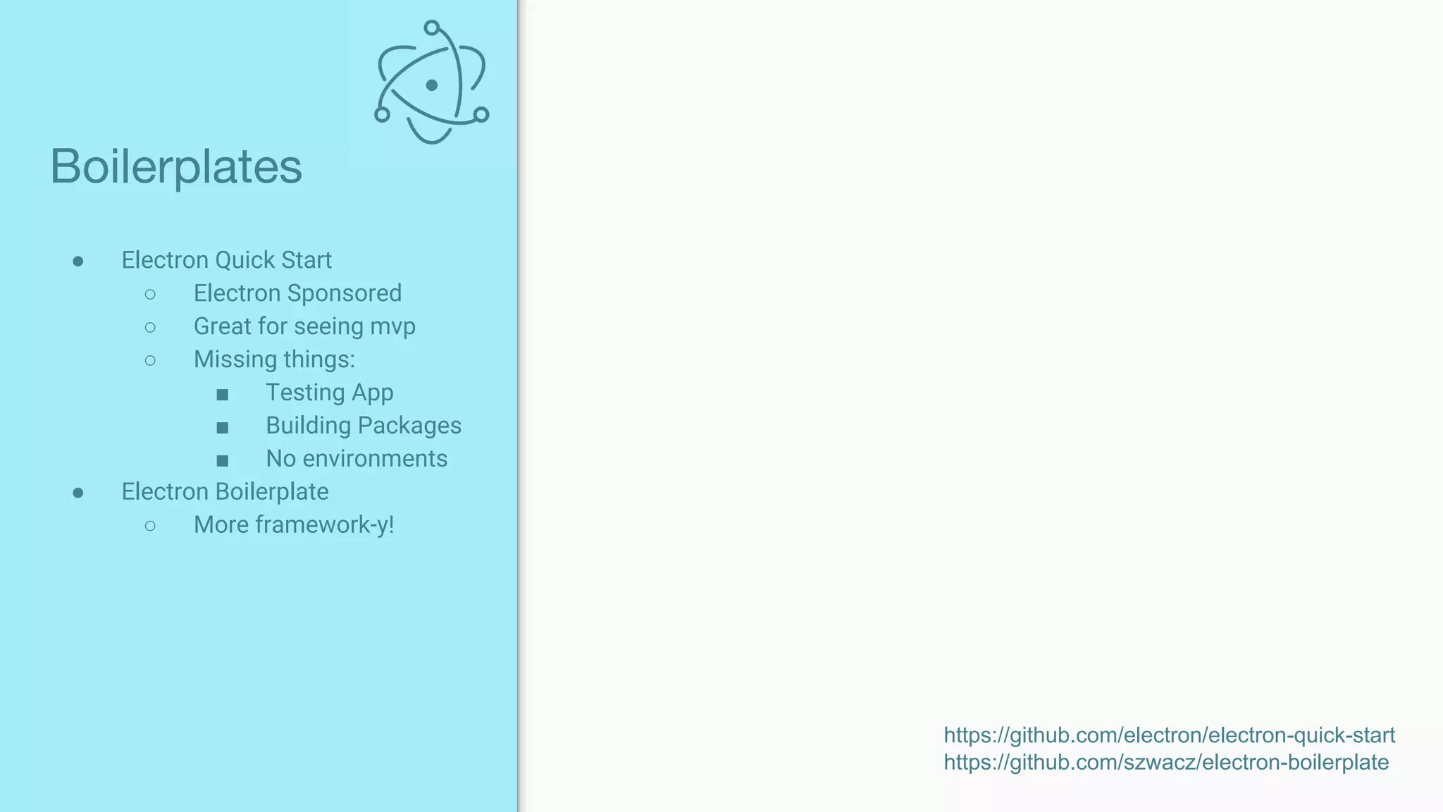 ● Electron Quick Start
○ Electron Sponsored
○ Great for seeing mvp
○ Missing things:
■ Testing App
■ Building Packages
■ No environments
● Electron Boilerplate
○ More framework-y!
Boilerplates
https://github.com/electron/electron-quick-start
https://github.com/szwacz/electron-boilerplate
 
