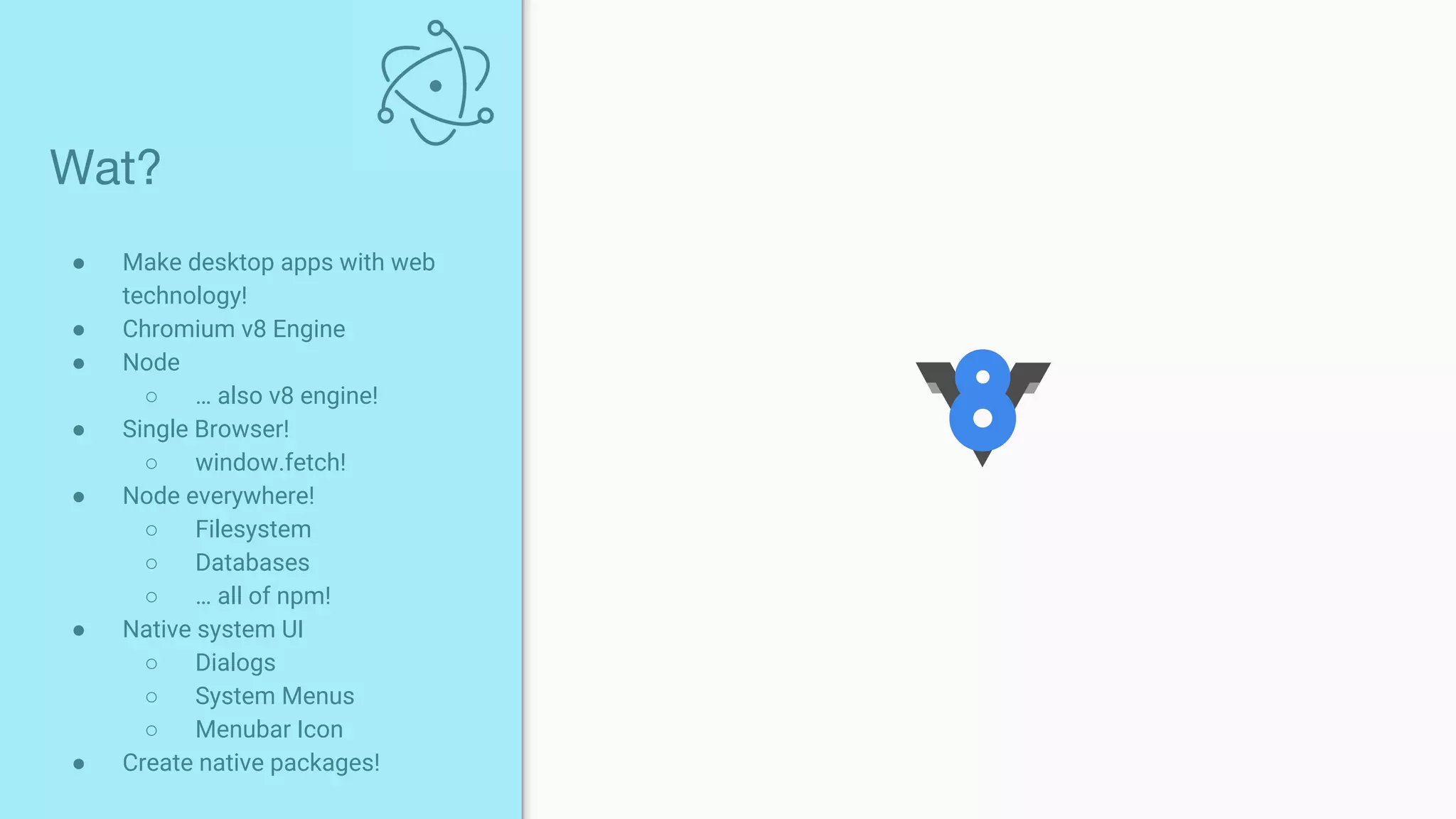 ● Make desktop apps with web
technology!
● Chromium v8 Engine
● Node
○ … also v8 engine!
● Single Browser!
○ window.fetch!
● Node everywhere!
○ Filesystem
○ Databases
○ … all of npm!
● Native system UI
○ Dialogs
○ System Menus
○ Menubar Icon
● Create native packages!
Wat?
 