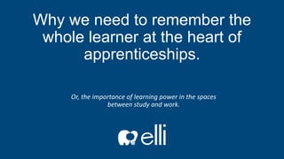 Why we need to remember the
whole learner at the heart of
apprenticeships.
Or, the importance of learning power in the spaces
between study and work.
 