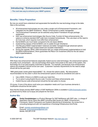 Introducing: “Enhancement Framework”
– The cool new way to enhance your ABAP systems
© 2005 SAP AG The SAP Developer Network: http://sdn.sap.com
Benefits / Value Proposition
By now you would have understood and appreciated the benefits this new technology brings to the table.
Here is the summary.
• All enhancement technologies are now under a single roof of Enhancement Framework, and
integrated into the ABAP workbench. Result: Enhancement is easily manageable.
• The Enhancement Framework can be switched using Switch Framework through package
assignment.
• With new enhancement technologies (like Source Code, Function & Class enhancements), the
options to enhance standard SAP code have increased tremendously. This cuts down on the need to
do Core-mod, which requires more effort than enhancement
• Kernel-BADI’s are much faster compared to the old classic-BADI’s
• Implementing classes of Kernel-BADI’s are re-usable through inheritance
• The lifecycle of BADI implementation instances are better managed through advanced options
(Stateful BADI’s through Context based and reusable instantiation)
• During the upgrade, SPAU_ENH transaction lets you create enhancement implementations to hold
the BADI implementations, which guarantees the Return On Investment (ROI) for the old classic-
BADI implementations.
One final word
With these new enhancement features (especially Implicit source code technology), the enhancement options
are pretty much omnipresent. Like any technology which gives more power to the users of the system, this
technology too if not used properly could lead to disorder. For example, just because more enhancement
options are available it should not be over-used. Customers’ business requirements for the need to adapt
should still be the yard stick.
“With great power comes great responsibility”! So, choose the options wisely. My best-practice
recommendation for the order in which the enhancement options should be considered and used is:
• Use a BADI; if there is no BADI to suite your need then,
• Try to solve it using Explicit Source code, Function and Class enhancements; and,
• Implicit Source code enhancement should be the last option to choose
Of course, if none of the above could solve your adaptation needs and if your business demands it,
modification should be the last option.
Now that the Sneak preview ABAP edition of SAP NetWeaver 2004s is available in SDN Downloads section,
go ahead and try these out to equip and prepare for the future.
Author Bio
Venky Varadadesigan is a Product Manager for SAP NetWeaver with SAP Labs - in charge of
Application Server topics like ABAP (including Web Dynpro for ABAP, Enhancement
Framework, Switch Framework) and Systems (Monitoring & Scheduling). He comes from a
consulting background with rich experience in Exchange Infrastructure and Portal.
Email: venkata.varadadesigan@sap.com
Personal: venkynarayanan@gmail.com
Mobile: 832-287-2135
11
 