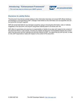 Introducing: “Enhancement Framework”
– The cool new way to enhance your ABAP systems
© 2005 SAP AG The SAP Developer Network: http://sdn.sap.com 12
Disclaimer & Liability Notice
This document may discuss sample coding or other information that does not include SAP official interfaces
and therefore is not supported by SAP. Changes made based on this information are not supported and can
be overwritten during an upgrade.
SAP will not be held liable for any damages caused by using or misusing the information, code or methods
suggested in this document, and anyone using these methods does so at his/her own risk.
SAP offers no guarantees and assumes no responsibility or liability of any type with respect to the content of
this technical article or code sample, including any liability resulting from incompatibility between the content
within this document and the materials and services offered by SAP. You agree that you will not hold, or seek
to hold, SAP responsible or liable with respect to the content of this document.
 