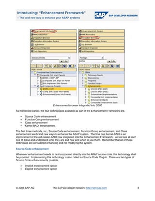 Introducing: “Enhancement Framework”
– The cool new way to enhance your ABAP systems
© 2005 SAP AG The SAP Developer Network: http://sdn.sap.com
Enhancement browser integrated into SE80
As mentioned earlier, the four technologies available as part of the Enhancement Framework are,
• Source Code enhancement
• Function Group enhancement
• Class enhancement
• Kernel-BADI enhancement
The first three methods, viz., Source Code enhancement, Function Group enhancement, and Class
enhancement are brand new ways to enhance the ABAP system. The final one Kernel-BADI is an
improvement of the old classic-BADI now integrated into the Enhancement Framework. Let us look at each
one of these and understand what they are and how and when to use them. Remember that all of these
techniques are considered enhancing and not modifying the system.
Source Code enhancement
Whenever enhancement needs to be incorporated directly into the ABAP source code, this technology shall
be provided. Implementing this technology is also called as Source Code Plug-In. There are two types of
Source Code enhancements possible.
• Implicit enhancement option
• Explicit enhancement option
5
 