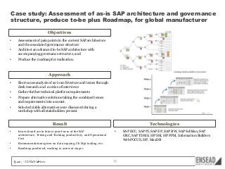 Case study: Assessment of as-is SAP architecture and governance
structure, produce to-be plus Roadmap, for global manufacturer
Objectives
•

Assessment of pain points in the current SAP architecture
and the associated governance structure

•

Architect an advanced to-be SAP architecture with
accompanying governance structure, and

•

Produce the roadmap for realisation.

Approach
•

Root-cause analysis of as-is architecture and issues through
desk research and a series of interviews

•

Gather further technical platform requirements

•

Prepare alternative solutions taking the combined issues
and requirements into account.

•

Selected viable alternatives were discussed during a
workshop with all stakeholders present

Result
•

Issues found are in future-proof-ness of the SAP
architecture, Testing and Training productivity, and Operational
Cost

•

Recommendations given on data copying, Ch Mgt tooling, etc.

•

Technologies

Roadmap produced, working to arrive at stage 1

•

13

SAP ECC, SAP PI, SAP EP, SAP BW, SAP SolMan, SAP
GRC, SAP TDMS, HP SM, HP PPM, Information Builders
WebFOCUS, HP, MaxDB

 