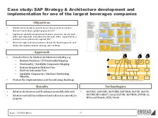 Case study: SAP Strategy & Architecture development and
implementation for one of the largest beverages companies
Objectives
•

Enable future business growth by moving away from countrydriven IT and adopt a global approach to IT

•

Implement globally standardised business processes for the backoffice and regionally centralised for the mid-office, supported by a
mixture of new global and regional SAP

•

Select the right software products, obtain EA Board approval, and
define the implementation strategy and roadmap

Approach
•

•

Conceive the to-be Solution Architecture including e.g.
–
Business Functions / IT Functionality Mapping
–
Functionality / Installable Components Mapping
–
Systems Integration Platform View
–
End User Interaction View
–
Installable Components / Hardware Partitioning
Mapping
Produce the Implementation and Transitioning Roadmap

Solution Architecture and Roadmap successfully delivered

•

Non SABMiller Users

Client Layer
CITRIX
SAP NetWeaver
Business Client

Crystal Reports
Designer

SAP NetWeaver
Business Client

SAPGUI

Browser

SAPGUI

Portal Layer

Global SAP
Portal

Regional SAP Portal

Application
Layer

SAP BI/BO

Windows Remote
Desktop

SAP mDSD*
SAP CRM Mobile*

Infor AS, DP, AP

SAP ERP
SAP CRM
SAP BI/BO
Infor DP (Collaborate)
JDA

SAP ERP

SAP ERP SD Portal
SAP CRM Internet
Sales

* SAP mDSD and CRM Mobile are terminal-based applications that integrate with a back-end system
(ERP or CRM). They are considered independent aplications in all of the RS architecture documents.

Results
•

Trusted 3rd parties
(BPO)

SABMiller Users

Technologies

Solution was build as architected and roll-out is currently in
progress

•

14

SAP ECC, SAP DSD, SAP CRM, SAP SRM, SAP EP, SAP PI,
SAP BW/BO (ABAP / Java), SAP MI, SAP BCM, INFOR, I2,
BOA, and Simatic, IBM, Oracle

 