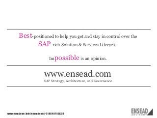 Best-positioned to help you get and stay in control over the
SAP-rich Solution & Services Lifecycle.
Im

possible is an opinion.

www.ensead.com
SAP Strategy, Architecture, and Governance

www.ensead.com | info@ensead.com | +31 (0) 487-502238

17

 