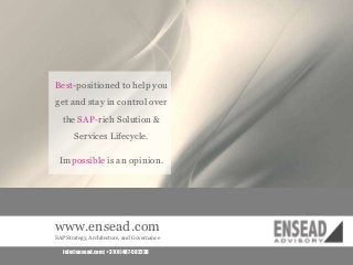 Best-positioned to help you

get and stay in control over
the SAP-rich Solution &
Services Lifecycle.

Impossible is an opinion.

www.ensead.com
SAP Strategy, Architecture, and Governance
info@ensead.com | +31 (0) 487-502238

 