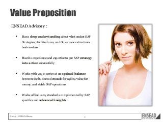 Value Proposition
ENSEAD Advisory :
•

Has a deep understanding about what makes SAP
Strategies, Architectures, and Governance structures
best-in-class

•

Has the experience and expertise to put SAP strategy
into action successfully

•

Works with you to arrive at an optimal balance
between the business demands for agility, value for
money, and stable SAP operations

•

Works off industry standards complemented by SAP
specifics and advanced insights

© 2013 – ENSEAD Advisory

3

 