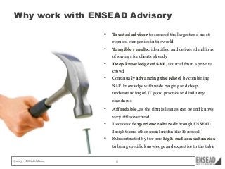Why work with ENSEAD Advisory
•

Trusted advisor to some of the largest and most
reputed companies in the world

•

Tangible results, identified and delivered millions
of savings for clients already

•

Deep knowledge of SAP, sourced from a private
crowd

•

Continually advancing the wheel by combining
SAP knowledge with wide ranging and deep
understanding of IT good practice and industry
standards

•

Affordable, as the firm is lean as can be and knows
very little overhead

•

Decades of experience shared through ENSEAD
Insights and other social media like Facebook

•

Subcontracted by tier one high-end consultancies
to bring specific knowledge and expertise to the table

© 2013 – ENSEAD Advisory

8

 