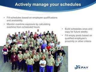 Actively manage your schedules

• Fill schedules based on employee qualifications
  and availability
• Monitor overtime exposure by calculating
  overtime from scheduled hours
                                                    • Build schedules once and
                                                      copy for future weeks
                                                    • Fill empty posts based on
                                                      qualified employee’s
                                                      proximity or other criteria




 EPAYsystems.com                      15
 