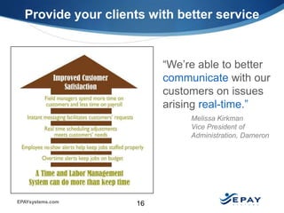 Provide your clients with better service


                          “We’re able to better
                          communicate with our
                          customers on issues
                          arising real-time.”
                               Melissa Kirkman
                               Vice President of
                               Administration, Dameron




EPAYsystems.com      16
 