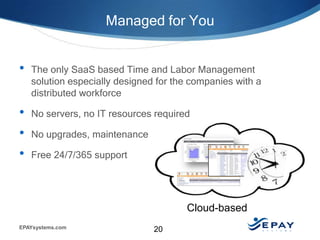 Managed for You


•   The only SaaS based Time and Labor Management
    solution especially designed for the companies with a
    distributed workforce

•   No servers, no IT resources required

•   No upgrades, maintenance costs

•   Free 24/7/365 support




                                       Cloud-based
EPAYsystems.com                 20
 