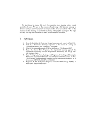 We also intend to pursue this work by organizing more training with a varied
portfolio of cases. We are in the process of delivering a full internal training in
business analysis and requirements management for Itecor consultants. One of the
modules in this training is devoted to exploring ethnographic techniques. We hope
that this will help our consultants to better understand their customers.
7 References
1. Beyer, H., Holtzblatt, K.: Contextual Design. Interactions. vol. 6, no. 1, ACM (1999)
2. Kolb, D.A.: Experiential Learning: Experience as the Source of Learning and
Development. Prentice Hall, Englewood Cliffs (1984)
3. Office of Government Commerce, ITIL Service Strategy, TSO, London, (2007)
4. Regev, G., Gause, D.C., Wegmann, A.: Experiential learning approach for
requirements engineering education. Requirements Engineering. vol. 14. pp. 269–
,287. Springer (2009)
5. Regev, G., Regev, L., Naim, Y., Lang, J and Wegmann, A. Teaching an Ethnographic
Approach to Requirements Elicitation in an Enterprise Architecture Course. In: Proc.
First Workshop 1st International Workshop on Socio-Technical Perspective in IS
development (STPIS'15), CEUR Vol-1374 (2015)
6. Wegmann, A., On the Systemic Entperise Architecture Methodology (SEAM), in
ICEIS 2003, Angers France (2003)
 