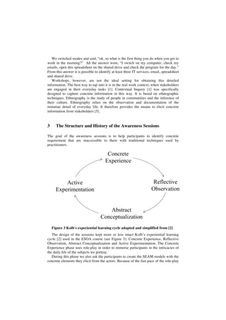 We switched modes and said, “ok, so what is the first thing you do when you get to
work in the morning?” Ah the answer went, “I switch on my computer, check my
emails, open this spreadsheet on the shared drive and check the program for the day.”
From this answer it is possible to identify at least three IT services, email, spreadsheet
and shared drive.
Workshops, however, are not the ideal setting for obtaining this detailed
information. The best way to tap into it is in the real work context, when stakeholders
are engaged in their everyday tasks [1]. Contextual Inquiry [1] was specifically
designed to capture concrete information in this way. It is based on ethnographic
techniques. Ethnography is the study of people in communities and the inference of
their culture. Ethnography relies on the observation and documentation of the
minutiae detail of everyday life. It therefore provides the means to elicit concrete
information from stakeholders [5].
3 The Structure and History of the Awareness Sessions
The goal of the awareness sessions is to help participants to identify concrete
requirement that are inaccessible to them with traditional techniques used by
practitioners.
Figure 3 Kolb's experiential learning cycle adapted and simplified from [2]
The design of the sessions kept more or less intact Kolb’s experiential learning
cycle [2] used in the ESOA course (see Figure 3): Concrete Experience, Reflective
Observation, Abstract Conceptualization and Active Experimentation. The Concrete
Experience phase uses role-play in order to immerse participants in the intricacies of
the daily life of the subjects we portray.
During this phase we also ask the participants to create the SEAM models with the
concrete elements they elicit from the actors. Because of the fast pace of the role-play
Concrete
Experience
Reflective
Observation
Abstract
Conceptualization
Active
Experimentation
 