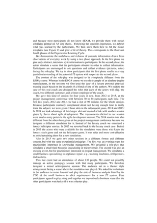 and because most participants do not know SEAM, we provide them with model
templates printed on A3 size sheets. Following the concrete experience, we debrief
what was learned by the participants. We then show them how to fill the model
templates (see Figure 2) and give a bit of theory. This corresponds to the third and
fourth phases of the Experiential Learning Cycle.
We demonstrate the usefulness and richness of concrete information drawn from
observations of everyday work by using a two phase approach. In the first phase we
give only abstract, interview style information to participants. In the second phase, the
actors simulate a scene that the participants observe in order to collect information.
Participants are encouraged to ask questions and collect evidence (pictures, notes)
during the role-play. We try to show participants that the first phase results in a very
partial understanding of the potential IT system with respect to the second phase.
The content of the role-play was designed to be completely different from the
ESOA course. Whereas in the ESOA course we use the example of an airplane engine
manufacturer, in the sessions we first used the case of a luxury personal physical
training coach based on the example of a friend of one of the authors. We studied the
case of this real coach and designed the roles that each of the actors will play, the
coach, two different customers and a future employee of the coach.
We gave this kind of session for four years in row, from 2012 to 2015, at the
project management conference with between 30 to 40 participants each time. The
first two years, 2012 and 2013, we had a slot of 90 minutes for the whole session.
Because participants routinely complained about not having enough time to really
learn the subject, we were given 3 hour slots in the subsequent years, 2014 and 2015.
In 2014 we took advantage of this longer slot and created a link with another session
given by Itecor about agile development. The requirements elicited in our session
were used as entry points in the agile development session. The 2014 session was also
different from the other three given at the project management conference because we
designed a different simulation for it. Instead of the luxury coach we simulated a
luxury helicopter service. In 2015 we reverted back to the luxury coach case. Indeed
in 2015 the actors who were available for the simulation were those who knew the
luxury coach game and not the helicopter game. It was safer and more cost-effective
to avoid retraining them for a new simulation.
Also in 2015 we gave two other sessions in a different format and different
content, but with the same experiential pedagogy. The first was an evening event for
practitioners interested in knowledge management. We designed a role-play that
simulated a small rural business specializing in tractor repair. The second was also an
evening event, but for practitioners interested in project management. We simulated a
small business specializing in appliance repair, e.g., washing machines, refrigerators,
dishwashers.
This last event had an attendance of about 130 people. We could not possibly
manage an active pedagogy session with that many participants. We therefore
designed a mixed active/passive session. The audience sat in a theater style
arrangement facing a scene where the simulation was played. We asked for volunteers
in the audience to come forward and play the role of business analysts hired by the
CEO of the small business to elicit requirements for a new IT system. Four
participants agreed to play along and together we improvised a business scene that the
other participants watched as if it was a theater play.
 