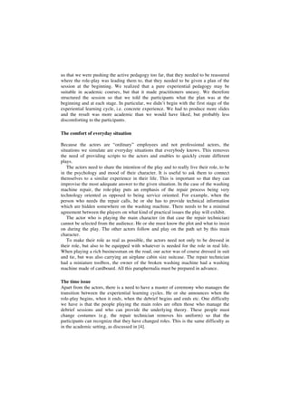 us that we were pushing the active pedagogy too far, that they needed to be reassured
where the role-play was leading them to, that they needed to be given a plan of the
session at the beginning. We realized that a pure experiential pedagogy may be
suitable in academic courses, but that it made practitioners uneasy. We therefore
structured the session so that we told the participants what the plan was at the
beginning and at each stage. In particular, we didn’t begin with the first stage of the
experiential learning cycle, i.e. concrete experience. We had to produce more slides
and the result was more academic than we would have liked, but probably less
discomforting to the participants.
The comfort of everyday situation
Because the actors are “ordinary” employees and not professional actors, the
situations we simulate are everyday situations that everybody knows. This removes
the need of providing scripts to the actors and enables to quickly create different
plays.
The actors need to share the intention of the play and to really live their role, to be
in the psychology and mood of their character. It is useful to ask them to connect
themselves to a similar experience in their life. This is important so that they can
improvise the most adequate answer to the given situation. In the case of the washing
machine repair, the role-play puts an emphasis of the repair process being very
technology oriented as opposed to being service oriented. For example, when the
person who needs the repair calls, he or she has to provide technical information
which are hidden somewhere on the washing machine. There needs to be a minimal
agreement between the players on what kind of practical issues the play will exhibit.
The actor who is playing the main character (in that case the repair technician)
cannot be selected from the audience. He or she must know the plot and what to insist
on during the play. The other actors follow and play on the path set by this main
character.
To make their role as real as possible, the actors need not only to be dressed in
their role, but also to be equipped with whatever is needed for the role in real life.
When playing a rich businessman on the road, our actor was of course dressed in suit
and tie, but was also carrying an airplane cabin size suitcase. The repair technician
had a miniature toolbox, the owner of the broken washing machine had a washing
machine made of cardboard. All this paraphernalia must be prepared in advance.
The time issue
Apart from the actors, there is a need to have a master of ceremony who manages the
transition between the experiential learning cycles. He or she announces when the
role-play begins, when it ends, when the debrief begins and ends etc. One difficulty
we have is that the people playing the main roles are often those who manage the
debrief sessions and who can provide the underlying theory. These people must
change costumes (e.g. the repair technician removes his uniform) so that the
participants can recognize that they have changed roles. This is the same difficulty as
in the academic setting, as discussed in [4].
 