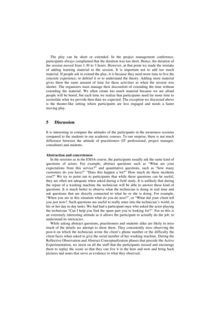 The play can be short or extended. In the project management conference,
participants always complained that the duration was too short. Hence, the duration of
the session moved from 1:30 to 3 hours. However, at that point we made the mistake
of adding learning material to the session. It is important not to add too much
material. If people ask to extend the play, it is because they need more time to live the
concrete experience, to debrief it or to understand the theory. Adding more material
gives them the same amount of time for these activities as when the session was
shorter. The organizers must manage their discomfort of extending the time without
extending the material. We often create too much material because we are afraid
people will be bored, but each time we realize that participants need far more time to
assimilate what we provide then than we expected. The exception we discussed above
is the theater-like setting where participants are less engaged and needs a faster
moving play.
5 Discussion
It is interesting to compare the attitudes of the participants in the awareness sessions
compared to the students in our academic courses. To our surprise, there is not much
difference between the attitude of practitioners (IT professional, project manager,
consultant) and students.
Abstraction and concreteness
In the sessions as in the ESOA course, the participants usually ask the same kind of
questions of actors. For example, abstract questions such as “What are your
expectations from this service?” and quantitative questions, such as “how many
customers do you have?” “Does this happen a lot?” How much do these incidents
cost?” We try to point out to participants that while these questions can be useful,
they are often not adequate when asked during a field study. It is unlikely that during
the repair of a washing machine the technician will be able to answer these kind of
questions. It is much better to observe what the technician is doing in real time and
ask questions that are directly connected to what he or she is doing. For example,
“When you are in this situation what do you do next?”, or “What did your client tell
you just now?. Such questions are useful to really enter into the technician’s world, in
his or her day to day tasks. We had had a participant once who asked the actor playing
the technician “Can I help you find the spare part you’re looking for?”. For us this is
an extremely interesting attitude as it allows the participant to actually do the job, to
understand its intricacies.
While asking abstract questions, practitioners and students alike are likely to miss
much of the details we attempt to show them. They consistently miss observing the
post-it on which the technician wrote the client’s phone number or the difficulty the
client faces when asked to give the serial number of her washing machine. During the
Reflective Observation and Abstract Conceptualization phases that precede the Active
Experimentation, we insist on all the stuff that the participants missed and encourage
them to replay the scene so that they can live it in the here and now and bring back
pictures and notes that serve as evidence to what they observed.
 