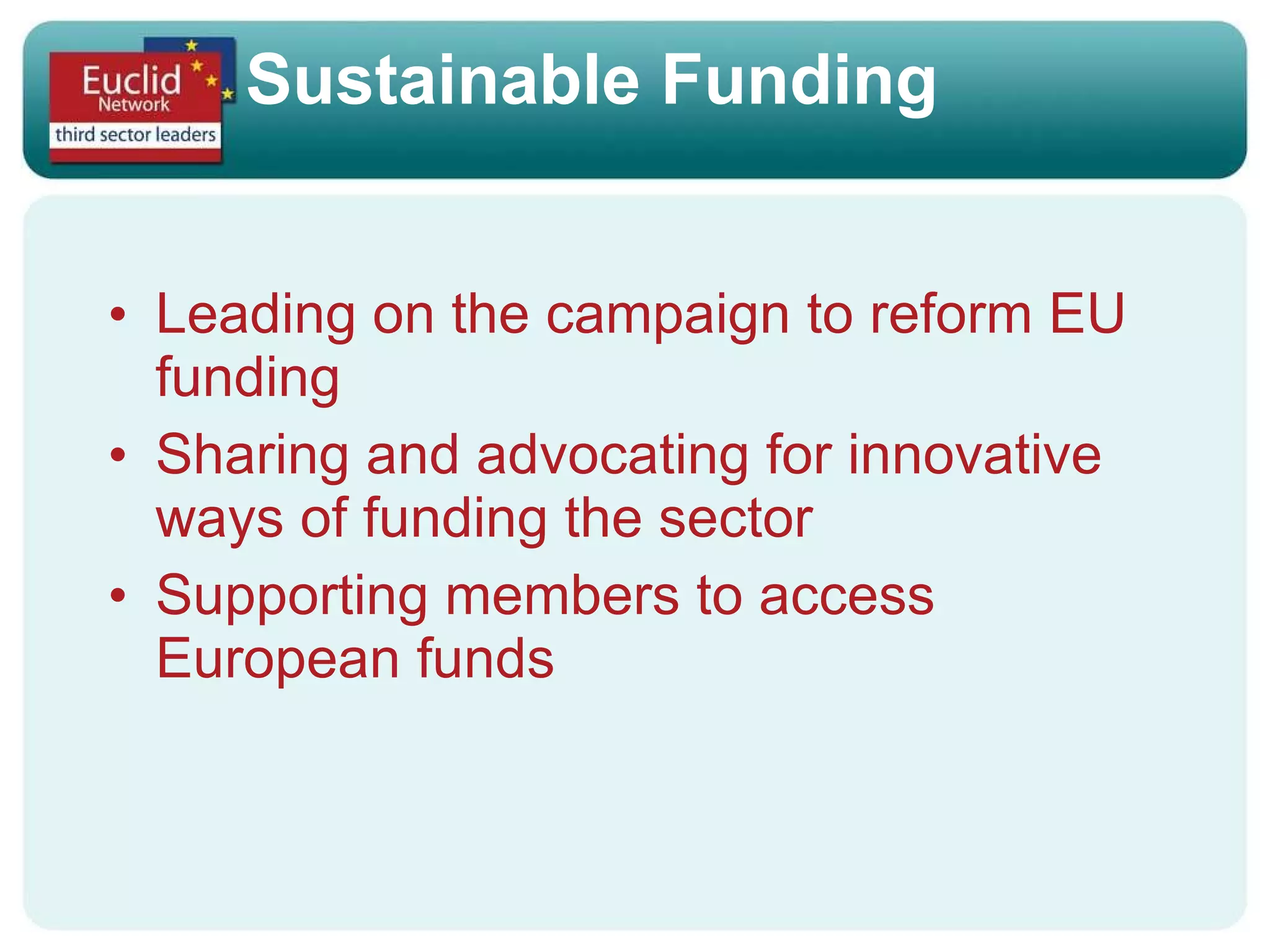 Sustainable Funding Leading on the campaign to reform EU funding Sharing and advocating for innovative ways of funding the sector Supporting members to access European funds 
