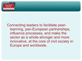 Connecting leaders to facilitate peer-learning, pan-European partnerships, influence processes, and make the sector as a whole stronger and more innovative, at the core of civil society in Europe and worldwide.  