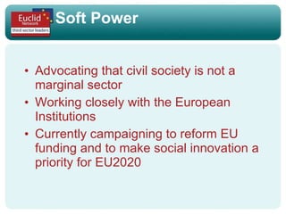 Soft Power Advocating that civil society is not a marginal sector Working closely with the European Institutions Currently campaigning to reform EU funding and to make social innovation a priority for EU2020 