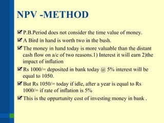 NPV -METHOD
P.B.Period does not consider the time value of money.
A Bird in hand is worth two in the bush.
The money in hand today is more valuable than the distant
cash flow on a/c of two reasons.1) Interest it will earn 2)the
impact of inflation
Rs 1000/= deposited in bank today @ 5% interest will be
equal to 1050.
But Rs 1050/= today if idle, after a year is equal to Rs
1000/= if rate of inflation is 5%
This is the oppurtunity cost of investing money in bank .
 