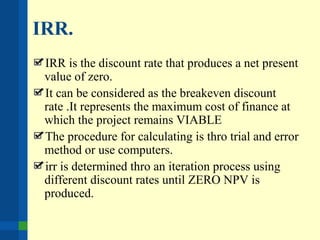 IRR.
IRR is the discount rate that produces a net present
value of zero.
It can be considered as the breakeven discount
rate .It represents the maximum cost of finance at
which the project remains VIABLE
The procedure for calculating is thro trial and error
method or use computers.
irr is determined thro an iteration process using
different discount rates until ZERO NPV is
produced.
 