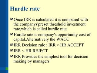 Hurdle rate
Once IRR is calculated it is compared with
the companys'preset threshold investment
rate,which is called hurdle rate.
Hurdle rate is company's oppurtunity cost of
capital.Alternatively the WACC
IRR Decision rule : IRR > HR ACCEPT
IRR < HR REJECT
IRR Provides the simplest tool for decision
making by managers
 