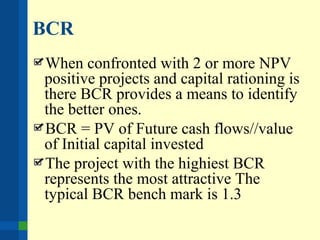BCR
When confronted with 2 or more NPV
positive projects and capital rationing is
there BCR provides a means to identify
the better ones.
BCR = PV of Future cash flows//value
of Initial capital invested
The project with the highiest BCR
represents the most attractive The
typical BCR bench mark is 1.3
 