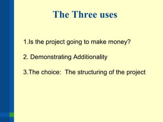The Three uses
1.Is the project going to make money?
2. Demonstrating Additionality
3.The choice: The structuring of the project
 