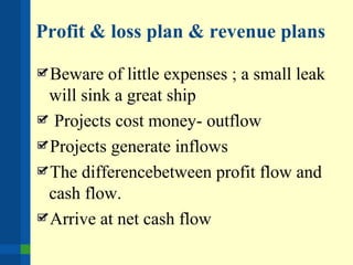 Profit & loss plan & revenue plans
Beware of little expenses ; a small leak
will sink a great ship
Projects cost money- outflow
Projects generate inflows
The differencebetween profit flow and
cash flow.
Arrive at net cash flow
 
