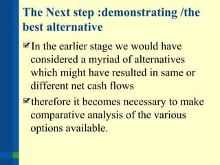 The Next step :demonstrating /the
best alternative
In the earlier stage we would have
considered a myriad of alternatives
which might have resulted in same or
different net cash flows
therefore it becomes necessary to make
comparative analysis of the various
options available.
 