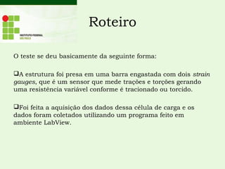 Roteiro
O teste se deu basicamente da seguinte forma:
A estrutura foi presa em uma barra engastada com dois strain
gauges, que é um sensor que mede trações e torções gerando
uma resistência variável conforme é tracionado ou torcido.
Foi feita a aquisição dos dados dessa célula de carga e os
dados foram coletados utilizando um programa feito em
ambiente LabView.
 