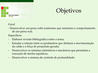Objetivos
Geral
- Desenvolver um peixe robô autônomo que mimetize o comportamento
de um peixe real.
Específicos
- Elaborar revisão bibliográfica sobre o tema;
- Estudar a relação entre os parâmetros que definem a movimentação
da calda e a força de propulsão gerada;
- Desenvolver os sistemas eletrônicos e mecânicos que permitam a
execução de tarefas aquáticas;
- Desenvolver o sistema de controle de profundidade.
 