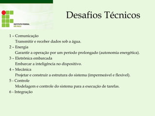 Desafios Técnicos
1 – Comunicação
Transmitir e receber dados sob a água.
2 – Energia
Garantir a operação por um período prolongado (autonomia energética).
3 – Eletrônica embarcada
Embarcar a inteligência no dispositivo.
4 – Mecânica
Projetar e construir a estrutura do sistema (impermeável e flexível).
5 - Controle
Modelagem e controle do sistema para a execução de tarefas.
6 - Integração
 