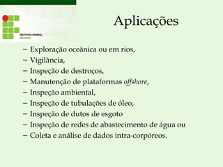 Aplicações
– Exploração oceânica ou em rios, 
– Vigilância,
– Inspeção de destroços,
– Manutenção de plataformas offshore,
– Inspeção ambiental,
– Inspeção de tubulações de óleo,
– Inspeção de dutos de esgoto
– Inspeção de redes de abastecimento de água ou
– Coleta e análise de dados intra-corpóreos.
 