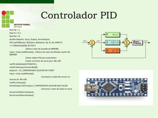 Controlador PID
float Kp = 1;
float Ki = 0.1;
float Kd = 0;
double Setpoint, Input, Output, ServoOutput;
PID myPID(&Input, &Output, &Setpoint, Kp, Ki, Kd, DIRECT);
/* CONFIGURAÇÃO DO PID*/
//leitura valor de pressão do BMP085
Input = bmp.readAltitude(); //leitura de valor da altitude a partir do
BMP085
//setar objeto PID para automatico
//setar os limites do servo para -80 e 80
myPID.SetMode(AUTOMATIC);
myPID.SetOutputLimits(-80,80);
Setpoint = 15; //IMPORTANTE AJUSTAR SET POINT
Input = bmp.readAltitude();
//computa a saída dos servos no
alcance de -80 a 80
myPID.Compute();
ServoOutput=102+Output; // IMPORTANTE AJUSTAR ESSE VALOR
//escreve o valor de saída no servo
Servo4.write(ServoOutput);
Servo5.write(ServoOutput);
 