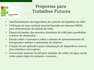 Propostas para
Trabalhos Futuros
• Aperfeiçoamento dos algoritmos de controle de trajetória do robô;
• Utilização de uma unidade inercial baseada em sensores MEMs
para determinação de atitude do robô;
• Desenvolvimento dos sensores dianteiros do robô para possibilitar
o desvio de obstáculos;
• Estudo sobre o consumo e sobre o sistema de armazenamento de
energia para analisar a autonomia do sistema;
• Criação de um aplicativo para comunicação de dispositivos móveis
para interface com o peixe;
• Acrescentar sensores de pH para medição de acidez da água, assim
como outros tipos de sensores e recursos.
 
