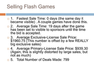 Selling Flash Games

   1. Fastest Sale Time: 0 days (the same day it
    became visible) . A couple games have done this.
   2. Average Sale Time: 19 days after the game
    has been set to visible to sponsors until the time
    the bid is accepted.
   3. Average Exclusive-License Sale Price:
    $1960.75 (This number is offset by a few REALLY
    big exclusive sales)
   4. Average Primary-License Sale Price: $939.30
    (Again, this is slightly distorted by large sales, but
    not as much)
   5. Total Number of Deals Made: 799
 