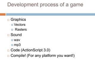 Development process of a game

   Graphics
     Vectors

       Rasters
   Sound
     wav

     mp3

   Code (ActionScript 3.0)
   Compile! (For any platform you want!)
 