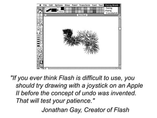 "If you ever think Flash is difficult to use, you
   should try drawing with a joystick on an Apple
   II before the concept of undo was invented.
   That will test your patience."
              Jonathan Gay, Creator of Flash
 