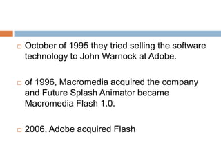    October of 1995 they tried selling the software
    technology to John Warnock at Adobe.

   of 1996, Macromedia acquired the company
    and Future Splash Animator became
    Macromedia Flash 1.0.

   2006, Adobe acquired Flash
 