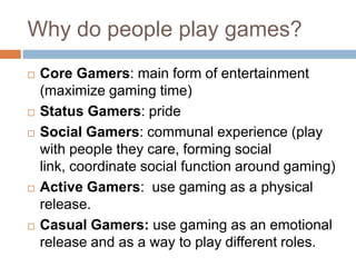 Why do people play games?
   Core Gamers: main form of entertainment
    (maximize gaming time)
   Status Gamers: pride
   Social Gamers: communal experience (play
    with people they care, forming social
    link, coordinate social function around gaming)
   Active Gamers: use gaming as a physical
    release.
   Casual Gamers: use gaming as an emotional
    release and as a way to play different roles.
 
