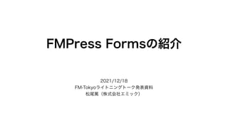 FMPress Formsの紹介
2021/12/18
FM-Tokyoライトニングトーク発表資料
松尾篤（株式会社エミック）
 