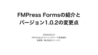 FMPress Formsの紹介と
バージョン1.0.2の変更点
2022/03/12
FM-Chubuライトニングトーク発表資料
松尾篤（株式会社エミック）
 
