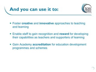 And you can use it to:

 Foster creative and innovative approaches to teaching
  and learning

 Enable staff to gain recognition and reward for developing
  their capabilities as teachers and supporters of learning

 Gain Academy accreditation for education development
  programmes and schemes
 