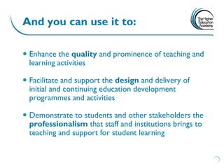 And you can use it to:

 Enhance the quality and prominence of teaching and
  learning activities

 Facilitate and support the design and delivery of
  initial and continuing education development
  programmes and activities

 Demonstrate to students and other stakeholders the
  professionalism that staff and institutions brings to
  teaching and support for student learning
 
