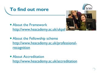 To find out more


 About the Framework
  http://www.heacademy.ac.uk/ukpsf

 About the Fellowship scheme
  http://www.heacademy.ac.uk/professional-
  recognition

 About Accreditation
  http://www.heacademy.ac.uk/accreditation
 