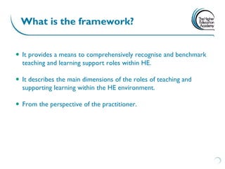 What is the framework?


 It provides a means to comprehensively recognise and benchmark
  teaching and learning support roles within HE.

 It describes the main dimensions of the roles of teaching and
  supporting learning within the HE environment.

 From the perspective of the practitioner.
 