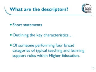 What are the descriptors?


 Short statements

 Outlining the key characteristics…

 Of someone performing four broad
  categories of typical teaching and learning
  support roles within Higher Education.
 